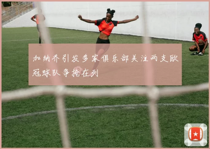 加纳乔引发多家俱乐部关注两支欧冠球队争抢在列